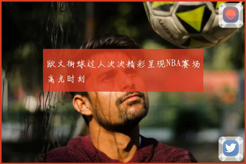 欧文街球过人次次精彩呈现NBA赛场高光时刻