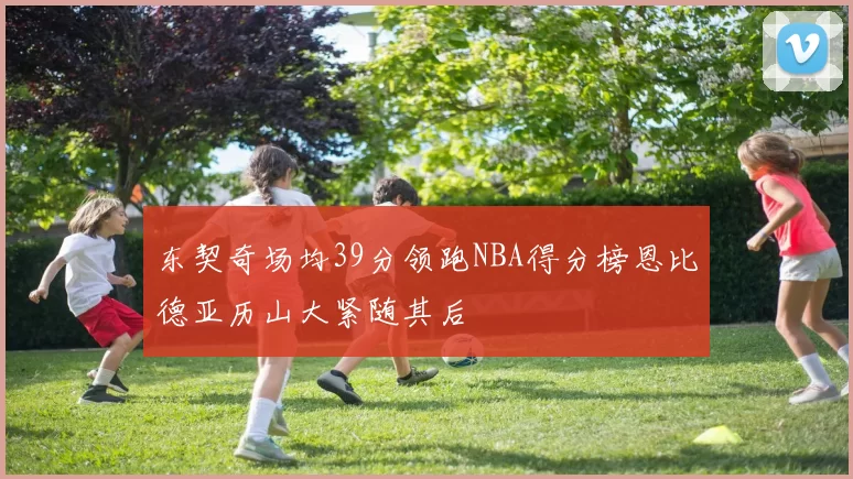 东契奇场均39分领跑NBA得分榜恩比德亚历山大紧随其后