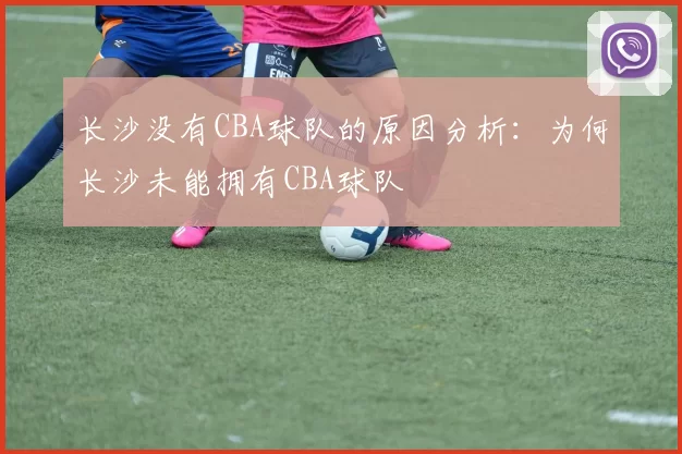 长沙没有CBA球队的原因分析:为何长沙未能拥有CBA球队