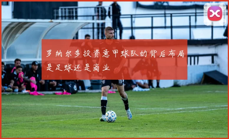罗纳尔多投资意甲球队的背后布局是足球还是商业