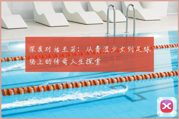 深度对话王芳:从青涩少女到足球场上的传奇人生探索
