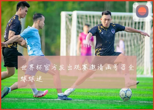 世界杯官方发出观赛邀请函号召全球球迷