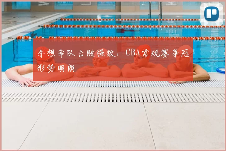 李想率队击败强敌,CBA常规赛争冠形势明朗