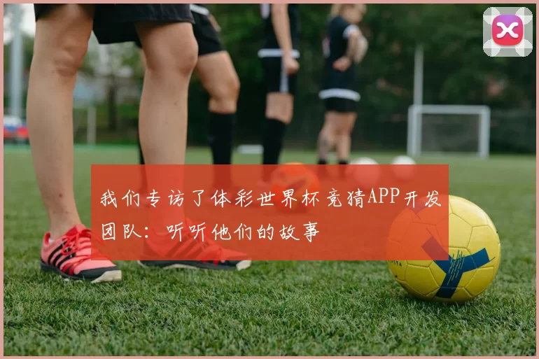 我们专访了体彩世界杯竞猜APP开发团队:听听他们的故事