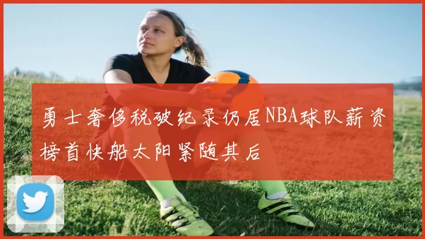 勇士奢侈税破纪录仍居NBA球队薪资榜首快船太阳紧随其后