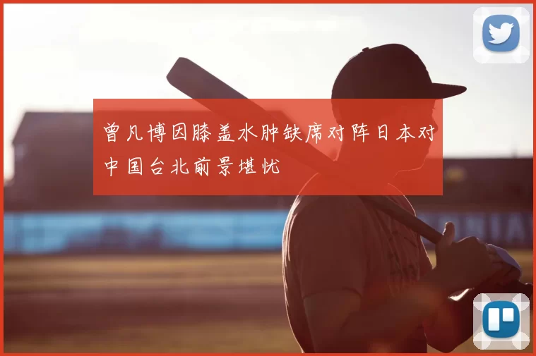 曾凡博因膝盖水肿缺席对阵日本对中国台北前景堪忧