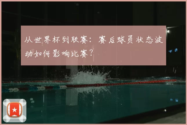 从世界杯到联赛:赛后球员状态波动如何影响比赛?
