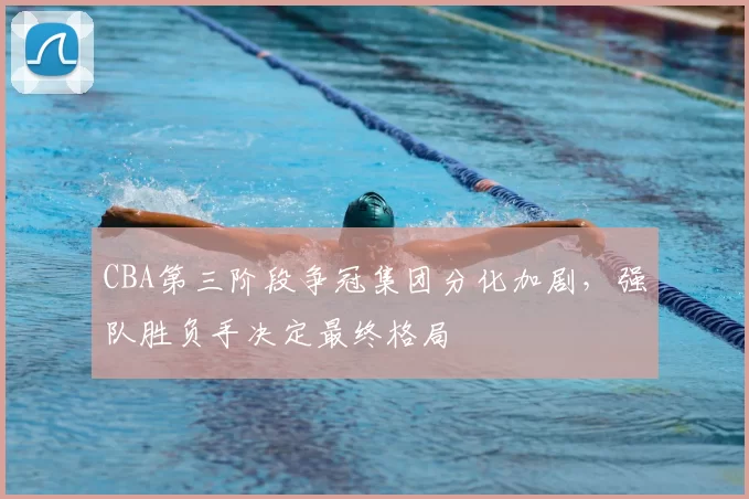 CBA第三阶段争冠集团分化加剧，强队胜负手决定最终格局