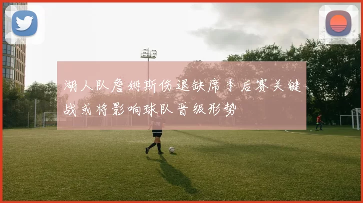湖人队詹姆斯伤退缺席季后赛关键战或将影响球队晋级形势