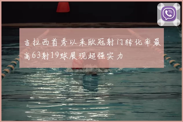 吉拉西首秀以来欧冠射门转化率最高63射19球展现超强实力