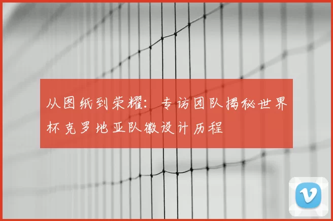 从图纸到荣耀:专访团队揭秘世界杯克罗地亚队徽设计历程