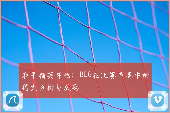 和平精英评论:BLG在比赛节奏中的得失分析与反思