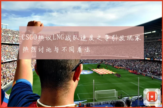 CSGO热议LNG战队速度之争引发玩家热烈讨论与不同看法