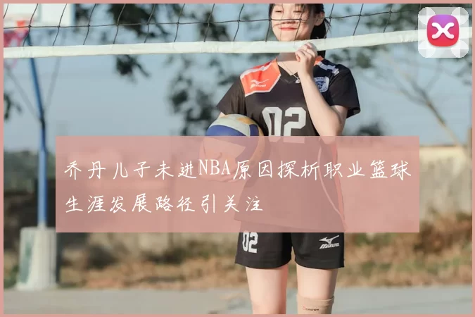 乔丹儿子未进NBA原因探析职业篮球生涯发展路径引关注