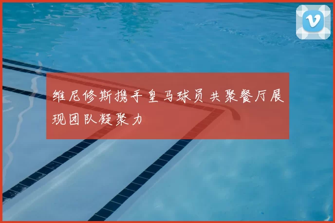 维尼修斯携手皇马球员共聚餐厅展现团队凝聚力