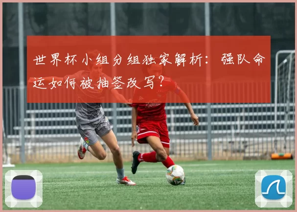 世界杯小组分组独家解析:强队命运如何被抽签改写?